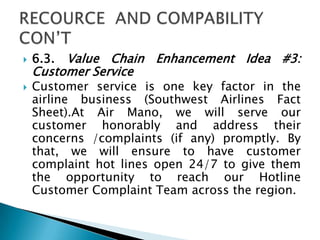  6.3. Value Chain Enhancement Idea #3:
Customer Service
 Customer service is one key factor in the
airline business (Southwest Airlines Fact
Sheet).At Air Mano, we will serve our
customer honorably and address their
concerns /complaints (if any) promptly. By
that, we will ensure to have customer
complaint hot lines open 24/7 to give them
the opportunity to reach our Hotline
Customer Complaint Team across the region.
 