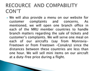  We will also provide a menu on our website for
customer complaints and concerns. As
mentioned, we will open one branch office in
each of the MRU member countries to handle
branch matters regarding the sale of tickets and
customer’s complaints. We will serve one meal on
each of our aircrafts (say from Monrovia-
Freetown or from Freetown –Conakry) since the
distances between these countries are less than
one hour. We will sell mini items on our aircraft
at a duty-free price during a flight.
 