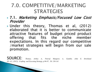  7.1. Marketing Emphasis/Focused Low Cost
Provider
 Under this theory, Thomas et al, (2012)
elaborated that it is better to communicate
attractive features of budget priced product
offering that fits the niche member
expectations. In this regard our competitive
/market strategies will begin from our sale
promotion.
SOURCE: Thomas, Arthur, A., Peteraf, Margaret, A., Gamble, John E, Strickland
III, A.J., (2012), Crafting and Executing Strategy, p.96-97; 50; 138-141
 