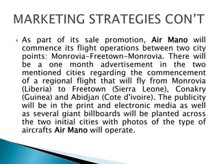  As part of its sale promotion, Air Mano will
commence its flight operations between two city
points: Monrovia-Freetown-Monrovia. There will
be a one month advertisement in the two
mentioned cities regarding the commencement
of a regional flight that will fly from Monrovia
(Liberia) to Freetown (Sierra Leone), Conakry
(Guinea) and Abidjan (Cote d'ivoire). The publicity
will be in the print and electronic media as well
as several giant billboards will be planted across
the two initial cities with photos of the type of
aircrafts Air Mano will operate.
 