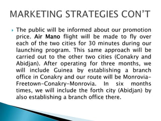  The public will be informed about our promotion
price. Air Mano flight will be made to fly over
each of the two cities for 30 minutes during our
launching program. This same approach will be
carried out to the other two cities (Conakry and
Abidjan). After operating for three months, we
will include Guinea by establishing a branch
office in Conakry and our route will be Monrovia-
Freetown-Conakry-Monrovia. In six months
times, we will include the forth city (Abidjan) by
also establishing a branch office there.
 