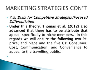  7.2. Basis for Competitive Strategies/Focused
Differentiation
 Under this theory, Thomas et al, (2012) also
advanced that there has to be attribute that
appeal specifically to niche members. In this
regards we will ensure the following two Ps:
price, and place and the five Cs: Consumer,
Cost, Communication, and Convenience to
appeal to the travelling public:

 