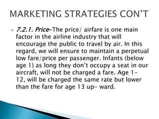  7.2.1. Price-The price/ airfare is one main
factor in the airline industry that will
encourage the public to travel by air. In this
regard, we will ensure to maintain a perpetual
low fare/price per passenger. Infants (below
age 1) as long they don’t occupy a seat in our
aircraft, will not be charged a fare. Age 1-
12, will be charged the same rate but lower
than the fare for age 13 up- ward.
 