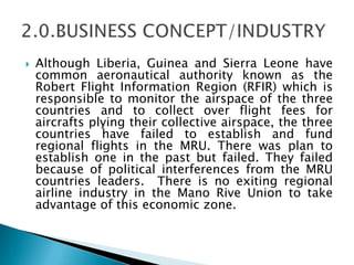  Although Liberia, Guinea and Sierra Leone have
common aeronautical authority known as the
Robert Flight Information Region (RFIR) which is
responsible to monitor the airspace of the three
countries and to collect over flight fees for
aircrafts plying their collective airspace, the three
countries have failed to establish and fund
regional flights in the MRU. There was plan to
establish one in the past but failed. They failed
because of political interferences from the MRU
countries leaders. There is no exiting regional
airline industry in the Mano Rive Union to take
advantage of this economic zone.
 