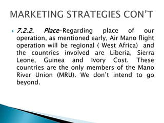  7.2.2. Place-Regarding place of our
operation, as mentioned early, Air Mano flight
operation will be regional ( West Africa) and
the countries involved are Liberia, Sierra
Leone, Guinea and Ivory Cost. These
countries are the only members of the Mano
River Union (MRU). We don’t intend to go
beyond.
 