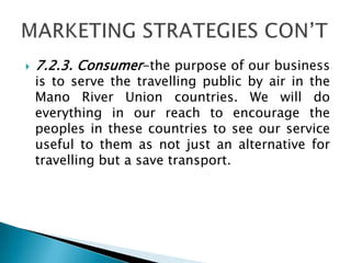  7.2.3. Consumer-the purpose of our business
is to serve the travelling public by air in the
Mano River Union countries. We will do
everything in our reach to encourage the
peoples in these countries to see our service
useful to them as not just an alternative for
travelling but a save transport.
 