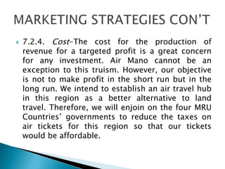  7.2.4. Cost-The cost for the production of
revenue for a targeted profit is a great concern
for any investment. Air Mano cannot be an
exception to this truism. However, our objective
is not to make profit in the short run but in the
long run. We intend to establish an air travel hub
in this region as a better alternative to land
travel. Therefore, we will enjoin on the four MRU
Countries’ governments to reduce the taxes on
air tickets for this region so that our tickets
would be affordable.
 