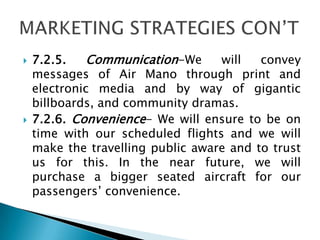  7.2.5. Communication-We will convey
messages of Air Mano through print and
electronic media and by way of gigantic
billboards, and community dramas.
 7.2.6. Convenience- We will ensure to be on
time with our scheduled flights and we will
make the travelling public aware and to trust
us for this. In the near future, we will
purchase a bigger seated aircraft for our
passengers’ convenience.
 