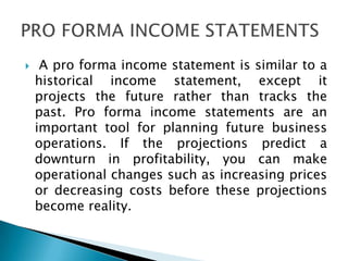  A pro forma income statement is similar to a
historical income statement, except it
projects the future rather than tracks the
past. Pro forma income statements are an
important tool for planning future business
operations. If the projections predict a
downturn in profitability, you can make
operational changes such as increasing prices
or decreasing costs before these projections
become reality.
 