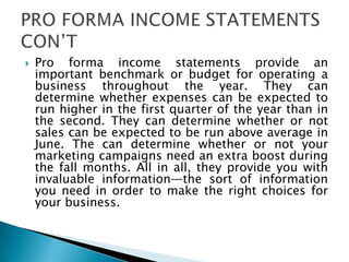  Pro forma income statements provide an
important benchmark or budget for operating a
business throughout the year. They can
determine whether expenses can be expected to
run higher in the first quarter of the year than in
the second. They can determine whether or not
sales can be expected to be run above average in
June. The can determine whether or not your
marketing campaigns need an extra boost during
the fall months. All in all, they provide you with
invaluable information—the sort of information
you need in order to make the right choices for
your business.
 