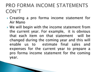  Creating a pro forma income statement for
Air Mano
 We will begin with the income statement from
the current year. For example, it is obvious
that each item on that statement will be
changed during the coming year and this will
enable us to estimate final sales and
expenses for the current year to prepare a
pro forma income statement for the coming
year.
 
