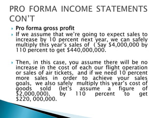  Pro forma gross profit
 If we assume that we’re going to expect sales to
increase by 10 percent next year, we can safely
multiply this year’s sales of ( Say $4,000,000 by
110 percent to get $440,000,000.
 Then, in this case, you assume there will be no
increase in the cost of each our flight operation
or sales of air tickets, and if we need 10 percent
more sales in order to achieve your sales
goals, we also safely multiply this year’s cost of
goods sold (let’s assume a figure of
$2,000,000), by 110 percent to get
$220, 000,000.
 