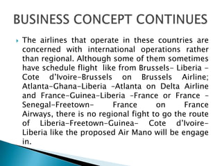  The airlines that operate in these countries are
concerned with international operations rather
than regional. Although some of them sometimes
have schedule flight like from Brussels- Liberia -
Cote d’Ivoire-Brussels on Brussels Airline;
Atlanta-Ghana-Liberia –Atlanta on Delta Airline
and France-Guinea-Liberia –France or France –
Senegal-Freetown- France on France
Airways, there is no regional fight to go the route
of Liberia-Freetown-Guinea- Cote d’Ivoire-
Liberia like the proposed Air Mano will be engage
in.
 