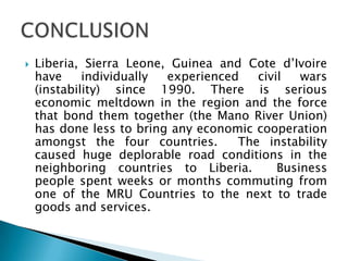  Liberia, Sierra Leone, Guinea and Cote d’Ivoire
have individually experienced civil wars
(instability) since 1990. There is serious
economic meltdown in the region and the force
that bond them together (the Mano River Union)
has done less to bring any economic cooperation
amongst the four countries. The instability
caused huge deplorable road conditions in the
neighboring countries to Liberia. Business
people spent weeks or months commuting from
one of the MRU Countries to the next to trade
goods and services.
 