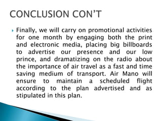  Finally, we will carry on promotional activities
for one month by engaging both the print
and electronic media, placing big billboards
to advertise our presence and our low
prince, and dramatizing on the radio about
the importance of air travel as a fast and time
saving medium of transport. Air Mano will
ensure to maintain a scheduled flight
according to the plan advertised and as
stipulated in this plan.
 