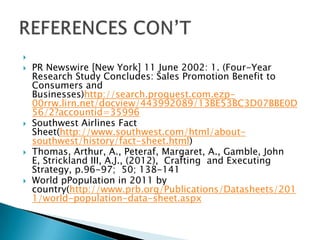 
 PR Newswire [New York] 11 June 2002: 1. (Four-Year
Research Study Concludes: Sales Promotion Benefit to
Consumers and
Businesses)http://search.proquest.com.ezp-
00rrw.lirn.net/docview/443992089/13BE53BC3D07BBE0D
56/2?accountid=35996
 Southwest Airlines Fact
Sheet(http://www.southwest.com/html/about-
southwest/history/fact-sheet.html)
 Thomas, Arthur, A., Peteraf, Margaret, A., Gamble, John
E, Strickland III, A.J., (2012), Crafting and Executing
Strategy, p.96-97; 50; 138-141
 World pPopulation in 2011 by
country(http://www.prb.org/Publications/Datasheets/201
1/world-population-data-sheet.aspx
 