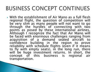  With the establishment of Air Mano as a full flesh
regional flight, the question of competition will
be very slim as many people will not want to go
through the hurdles of connecting with two
points as posed by these international airlines.
Although I recognize the fact that Air Mano will
be faced with enormous challenges ranging from
acquisition of a demand seated aircraft to
confidence building in the region to prove
reliability with schedule flights (even if it means
to fly with empty seats), in the long run, there
will be huge investment returns. In short, the
concept of this business is regional air
transportation.
 