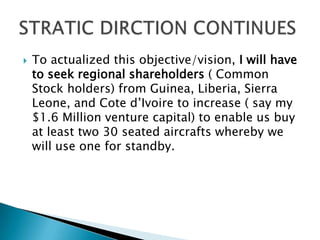  To actualized this objective/vision, I will have
to seek regional shareholders ( Common
Stock holders) from Guinea, Liberia, Sierra
Leone, and Cote d’Ivoire to increase ( say my
$1.6 Million venture capital) to enable us buy
at least two 30 seated aircrafts whereby we
will use one for standby.
 