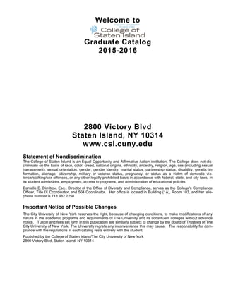 Welcome to
Graduate Catalog
2015-2016
2800 Victory Blvd
Staten Island, NY 10314
www.csi.cuny.edu
Statement of Nondiscrimination
The College of Staten Island is an Equal Opportunity and Affirmative Action institution. The College does not dis-
criminate on the basis of race, color, creed, national origina, ethnicity, ancestry, religion, age, sex (including sexual
harrassment), sexual orientation, gender, gender identity, marital status, partnership status, disability, genetic in-
formation, alienage, citizenship, military or veteran status, pregnancy, or status as a victim of domestic vio-
lence/stalking/sex offenses, or any other legally prohibited basis in accordance with federal, state, and city laws, in
its student admissions, employment, access to programs, and administration of educational policies.
Danielle E. Dimitrov, Esq., Director of the Office of Diversity and Compliance, serves as the College's Compliance
Officer, Title IX Coordinator, and 504 Coordinator. Her office is located in Building (1A), Room 103, and her tele-
phone number is 718.982.2250.
Important Notice of Possible Changes
The City University of New York reserves the right, because of changing conditions, to make modifications of any
nature in the academic programs and requirements of The University and its constituent colleges without advance
notice. Tuition and fees set forth in this publication are similarly subject to change by the Board of Trustees of The
City University of New York. The University regrets any inconvenience this may cause. The responsibility for com-
pliance with the regulations in each catalog rests entirely with the student.
Published by the College of Staten Island/The City University of New York
2800 Victory Blvd, Staten Island, NY 10314
 