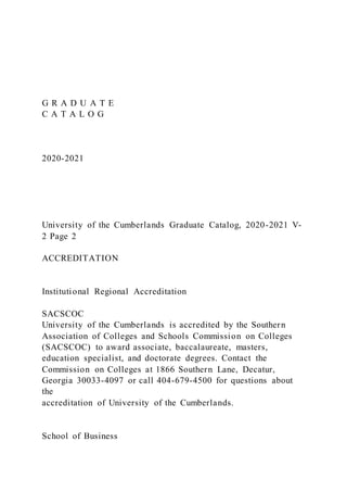 G R A D U A T E
C A T A L O G
2020-2021
University of the Cumberlands Graduate Catalog, 2020-2021 V-
2 Page 2
ACCREDITATION
Institutional Regional Accreditation
SACSCOC
University of the Cumberlands is accredited by the Southern
Association of Colleges and Schools Commission on Colleges
(SACSCOC) to award associate, baccalaureate, masters,
education specialist, and doctorate degrees. Contact the
Commission on Colleges at 1866 Southern Lane, Decatur,
Georgia 30033-4097 or call 404-679-4500 for questions about
the
accreditation of University of the Cumberlands.
School of Business
 