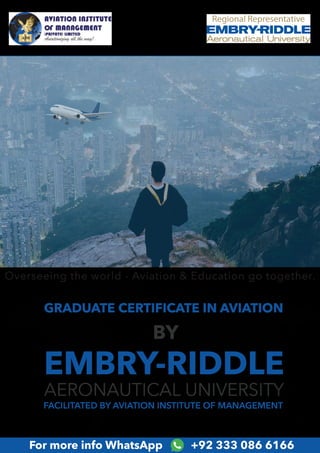 GRADUATE CERTIFICATE IN AVIATION
EMBRY-RIDDLE
AERONAUTICAL UNIVERSITY
FACILITATED BY AVIATION INSTITUTE OF MANAGEMENT
BY
For more info WhatsApp +92 333 086 6166
Overseeing the world - Aviation & Education go together.
 