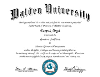 C
h
a
i
r
o
f
t
h
e
B
o
a
r
d
o
f
D
i
r
e
c
t
o
r
s A
s
s
o
c
i
a
t
e
P
r
e
s
i
d
e
n
t
a
n
d
P
r
o
v
o
s
t
Having completed the studies and satisfied the requirements prescribed
by the Board of Directors of Walden University,
Deepak Singh
is awarded the
Graduate Certificate
in
Human Resource Management
and to all rights, privileges, and honors pertaining thereto.
In testimony whereof, this certificate is conferred at Minneapolis, Minnesota,
on this twenty-eighth day of August, two thousand and twenty two.
 