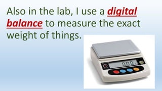 Also in the lab, I use a digital
balance to measure the exact
weight of things.
 