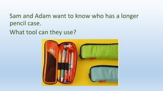 Sam and Adam want to know who has a longer
pencil case.
What tool can they use?
 