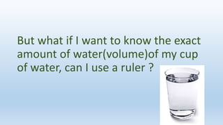 But what if I want to know the exact
amount of water(volume)of my cup
of water, can I use a ruler ?
 