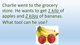 Charlie went to the grocery
store. He wants to get 1 kilo of
apples and 2 kilos of bananas.
What tool can he use?
 