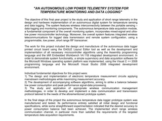 &quot;AN AUTONOMOUS LOW POWER TELEMETRY SYSTEM FOR TEMPERATURE MONITORING AND DATA LOGGING&quot; The objective of this final year project is the study and application of short range telemetry in the design and hardware implementation of an autonomous digital system for temperature sensing and data logging. The system features wireless interconnectivity between the portable sensing – data logging and monitoring components. The autonomous temperature data acquisition module, a fundamental component of the overall monitoring system, incorporates mixed-signal and ultra-low power microcontroller technology. Moreover, the overall system features integrated wireless telecommunications for logged data transmission and remote system configuration, using a programmable, low power, short range RF transceiver.   The work for this project included the design and manufacture of the autonomous data logger printed circuit board using the EAGLE Layout Editor tool as well as the development and implementation of all necessary microcontroller algorithms using the Assembly programming language and the IAR Embedded Workbench V4.11B integrated development environment. In order to demonstrate system functionality, a simple supervisory and data acquisition software for the Microsoft Windows operating system platform was implemented, using the Visual C ++ 2008 programming language and the Microsoft Visual Studio 2008 integrated development environment.   Individual fundamental objectives for this project were:  1) The design and implementation of electronic temperature measurement circuits applying mainstream methodologies while maximizing measurement accuracy.  2) The development of accompanying software algorithms, aiming to strike a balance between low power consumption and peak performance signal-data processing.  3) The study and application of appropriate wireless communication management methodologies, in order to develop and implement a data communication and transmission protocol tailored to the needs of the aforementioned prototype system.   In the final stage of the project the autonomous temperature data logger prototype system was manufactured and tested. Its performance entirely satisfied all initial design and functional specifications, while some straightforward experimentation indicated that the desired accuracy to power consumption balance had been achieved. The implemented short range wireless communication channel, in particular more than satisfied the requirements of the targeted temperature data acquisition requirements. 