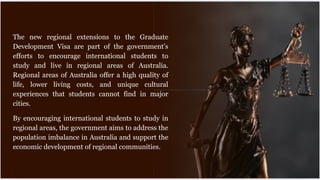 The new regional extensions to the Graduate
Development Visa are part of the government's
efforts to encourage international students to
study and live in regional areas of Australia.
Regional areas of Australia offer a high quality of
life, lower living costs, and unique cultural
experiences that students cannot find in major
cities.
By encouraging international students to study in
regional areas, the government aims to address the
population imbalance in Australia and support the
economic development of regional communities.
 
