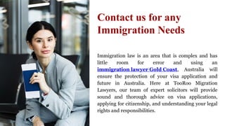 Immigration law is an area that is complex and has
little room for error and using an
immigration lawyer Gold Coast, Australia will
ensure the protection of your visa application and
future in Australia. Here at TooRoo Migration
Lawyers, our team of expert solicitors will provide
sound and thorough advice on visa applications,
applying for citizenship, and understanding your legal
rights and responsibilities.
Contact us for any
Immigration Needs
 