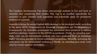 The Graduate Development Visa allows international students to live and work in
Australia after completing their studies. This visa is an excellent opportunity for
graduates to gain valuable work experience and potentially apply for permanent
residency in Australia.
Australia is facing the second highest skills shortage in the developed world, according
to the latest OECD (Organisation for Economic Co-operation and Development).[1]
Consequently, the Australian government has announced three initiatives to address
workforce shortage, impacted by the COVID-19 pandemic. Firstly, by extending post-
study work visa for international students who have graduated from an Australian
higher education provider in certain nominated occupations. Secondly, increasing the
work hours cap for international students.[2] Thirdly, by extending post-study work
visas for certain regional visa holders.
 