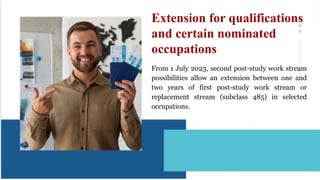 From 1 July 2023, second post-study work stream
possibilities allow an extension between one and
two years of first post-study work stream or
replacement stream (subclass 485) in selected
occupations.
Extension for qualifications
and certain nominated
occupations
 