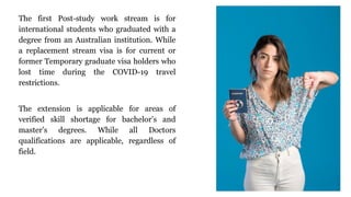 The first Post-study work stream is for
international students who graduated with a
degree from an Australian institution. While
a replacement stream visa is for current or
former Temporary graduate visa holders who
lost time during the COVID-19 travel
restrictions.
The extension is applicable for areas of
verified skill shortage for bachelor’s and
master’s degrees. While all Doctors
qualifications are applicable, regardless of
field.
 
