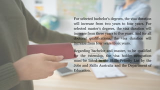 For selected bachelor’s degrees, the visa duration
will increase from two years to four years. For
selected master’s degrees, the visa duration will
increase from three years to five years. And for all
doctoral qualifications, the visa duration will
increase from four years to six years.
Regarding bachelor and master, to be qualified
for the extension, the visa holder occupation
must be listed in the Skills Priority List by the
Jobs and Skills Australia and the Department of
Education.
 