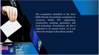 The occupations identified in the 2022
Skills Priority List includes occupations in
resources, health, ICT, engineering,
construction, teaching, agriculture, and
food technology. Nevertheless, the list is
subjected to an annual review, so it can
reflect the changes in the labour market.
 
