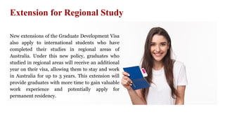 Extension for Regional Study
New extensions of the Graduate Development Visa
also apply to international students who have
completed their studies in regional areas of
Australia. Under this new policy, graduates who
studied in regional areas will receive an additional
year on their visa, allowing them to stay and work
in Australia for up to 3 years. This extension will
provide graduates with more time to gain valuable
work experience and potentially apply for
permanent residency.
 