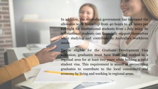 In addition, the Australian government has increased the
allowable work hours cap from 40 hours to 48 hours per
fortnight for international students from 1 July 2023. So
international students can financially support themselves
while studying and contribute to Australia’s workforce
needs.
To be eligible for the Graduate Development Visa
extension, graduates must have lived and worked in a
regional area for at least two years while holding a valid
student visa. This requirement is aimed at encouraging
graduates to contribute to the local community and
economy by living and working in regional areas.
 