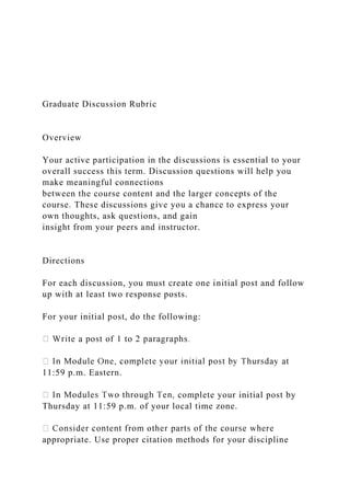 Graduate Discussion Rubric
Overview
Your active participation in the discussions is essential to your
overall success this term. Discussion questions will help you
make meaningful connections
between the course content and the larger concepts of the
course. These discussions give you a chance to express your
own thoughts, ask questions, and gain
insight from your peers and instructor.
Directions
For each discussion, you must create one initial post and follow
up with at least two response posts.
For your initial post, do the following:
11:59 p.m. Eastern.
complete your initial post by
Thursday at 11:59 p.m. of your local time zone.
appropriate. Use proper citation methods for your discipline
 