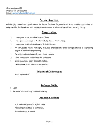 Page: 2
Gnanamutharasi.M
Phone : +91-9710500098
Email : gnanamutharasi@gmail.com
Career objective:
A challenging career in an organization in the field of Electronic Engineer which would provide opportunities to
apply my skills, hard work and also provide an environment which is meritocratic and learning friendly.
Responsible:
 I have good score mark in Academic Years.
 I have good knowledge of Academic Subjects and Practical Lap.
 I have good practical knowledge of Android System.
 An enthusiastic fresher with highly motivated and leadership skills having bachelors of engineering
degree in Electronic Engineering.
 Expert in implementation of project developments
 Good interact with classmates and professors.
 Quick leaner and easily adaptable nature.
 Extensive experience in VLSI and Android.
Technical Knowledge:
Core awareness:
Software Skills:
 VLSI
 MICROSOFT OFFICE (Current VERSION)
Academic Profile:
B.E, Electronic (2012-2016) first class,
Kalasalingam institute of technology,
Anna University, Chennai.
 
