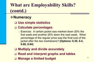 What are Employability Skills?
(contd.)
 Numeracy
 Use simple statistics


Calculate percentages


Exercise: A certain jacket was marked down 20% the
first week and another 20% down the next week. What
percentage of the regular price was the final cost of the
jacket after the two markdowns? (Options: 0.36, 0.4,
0.60, 0.64)

 Multiply and divide accurately



Read and interpret graphs and tables
Manage a limited budget

15

 