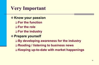 Very Important
 Know your passion
 For

the function
 For the role
 For the industry
 Prepare yourself
 By

developing awareness for the industry
 Reading / listening to business news
 Keeping up-to-date with market happenings

18

 