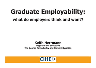 Graduate Employability:
what do employers think and want?
Keith Herrmann
Deputy Chief Executive
The Council for Industry and Higher Education
 