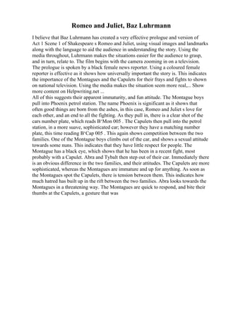 Romeo and Juliet, Baz Luhrmann
I believe that Baz Luhrmann has created a very effective prologue and version of
Act 1 Scene 1 of Shakespeare s Romeo and Juliet, using visual images and landmarks
along with the language to aid the audience in understanding the story. Using the
media throughout, Luhrmann makes the situations easier for the audience to grasp,
and in turn, relate to. The film begins with the camera zooming in on a television.
The prologue is spoken by a black female news reporter. Using a coloured female
reporter is effective as it shows how universally important the story is. This indicates
the importance of the Montagues and the Capulets for their frays and fights to shown
on national television. Using the media makes the situation seem more real,... Show
more content on Helpwriting.net ...
All of this suggests their apparent immaturity, and fun attitude. The Montague boys
pull into Phoenix petrol station. The name Phoenix is significant as it shows that
often good things are born from the ashes, in this case, Romeo and Juliet s love for
each other, and an end to all the fighting. As they pull in, there is a clear shot of the
cars number plate, which reads В‘Mon 005 . The Capulets then pull into the petrol
station, in a more suave, sophisticated car; however they have a matching number
plate, this time reading В‘Cap 005 . This again shows competition between the two
families. One of the Montague boys climbs out of the car, and shows a sexual attitude
towards some nuns. This indicates that they have little respect for people. The
Montague has a black eye, which shows that he has been in a recent fight, most
probably with a Capulet. Abra and Tybalt then step out of their car. Immediately there
is an obvious difference in the two families, and their attitudes. The Capulets are more
sophisticated, whereas the Montagues are immature and up for anything. As soon as
the Montagues spot the Capulets, there is tension between them. This indicates how
much hatred has built up in the rift between the two families. Abra looks towards the
Montagues in a threatening way. The Montagues are quick to respond, and bite their
thumbs at the Capulets, a gesture that was
 