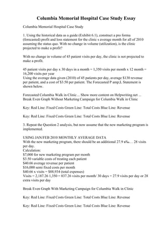 Columbia Memorial Hospital Case Study Essay
Columbia Memorial Hospital Case Study
1. Using the historical data as a guide (Exhibit 6.1), construct a pro forma
(forecasted) profit and loss statement for the clinic s average month for all of 2010
assuming the status quo. With no change in volume (utilization), is the clinic
projected to make a profit?
With no change in volume of 45 patient visits per day, the clinic is not projected to
make a profit.
45 patient visits per day x 30 days in a month = 1,350 visits per month x 12 month =
16,200 visits per year
Using the average data given (2010) of 45 patients per day, average $130 revenue
per patient, and a cost of $3.50 per patient. The Forecasted P amp;L Statement is
shown below.
Forecasted Columbia Walk in Clinic... Show more content on Helpwriting.net ...
Break Even Graph Without Marketing Campaign for Columbia Walk in Clinic
Key: Red Line: Fixed Costs Green Line: Total Costs Blue Line: Revenue
Key: Red Line: Fixed Costs Green Line: Total Costs Blue Line: Revenue
3. Repeat the Question 2 analysis, but now assume that the new marketing program is
implemented.
USING JAN/FEB 2010 MONTHLY AVERAGE DATA
With the new marketing program, there should be an additional 27.9 в‰… 28 visits
per day.
Calculation:
$7,000 for new marketing program per month
$3.50 variable costs of treating each patient
$40.66 average revenue per patient
$16,000 semi fixed costs per month
$40.66 x visits = $88,934 (total expenses)
Visits = 2,187.26 1,350 = 837.26 visits per month/ 30 days = 27.9 visits per day or 28
extra visits per day
Break Even Graph With Marketing Campaign for Columbia Walk in Clinic
Key: Red Line: Fixed Costs Green Line: Total Costs Blue Line: Revenue
Key: Red Line: Fixed Costs Green Line: Total Costs Blue Line: Revenue
 