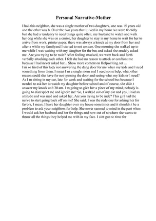 Personal Narrative-Mother
I had this neighbor, she was a single mother of two daughters, one was 15 years old
and the other was 8. Over the two years that I lived in my home we were friendly
but she had a tendency to need things quite often; my husband to watch and walk
her dog while she was on a cruise, her daughter to stay in my home to wait for her to
arrive from work, printer paper, there was always a knock at my door from her and
after a while my familyand I started to not answer. One morning she walked up to
me while I was waiting with my daughter for the bus and asked she crudely asked
me, Are you trying to be rude? After feeling attacked, we went back and forth
verbally attacking each other. I felt she had no reason to attack or confront me
because I had never asked her... Show more content on Helpwriting.net ...
I m so tired of this lady not answering the dang door for me when my kids and I need
something from them. I mean I m a single mom and I need some help, what other
reason could she have for not opening the door and seeing what my kids or I need?
As I m sitting in my car, late for work and waiting for the school bus because I
needed to ask her to watch my daughter before school and of course, she didn t
answer my knock at 6:30 am. I m going to give her a piece of my mind, nobody is
going to disrespect me and ignore me! So, I walked out of my car and yes, I had an
attitude and was mad and asked her, Are you trying to be rude? This girl had the
nerve to start going back off on me! She said, I was the rude one for asking her for
favors, I mean, I have her daughter over my house sometimes and it shouldn t be a
problem to ask your neighbors for help. She never seemed to mind in the past when
I would ask her husband and her for things and now out of nowhere she wants to
throw all the things they helped me with in my face. I aint got no time for
 