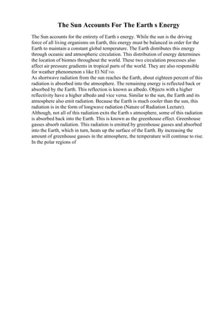 The Sun Accounts For The Earth s Energy
The Sun accounts for the entirety of Earth s energy. While the sun is the driving
force of all living organisms on Earth, this energy must be balanced in order for the
Earth to maintain a constant global temperature. The Earth distributes this energy
through oceanic and atmospheric circulation. This distribution of energy determines
the location of biomes throughout the world. These two circulation processes also
affect air pressure gradients in tropical parts of the world. They are also responsible
for weather phenomenon s like El NiГ±o.
As shortwave radiation from the sun reaches the Earth, about eighteen percent of this
radiation is absorbed into the atmosphere. The remaining energy is reflected back or
absorbed by the Earth. This reflection is known as albedo. Objects with a higher
reflectivity have a higher albedo and vice versa. Similar to the sun, the Earth and its
atmosphere also emit radiation. Because the Earth is much cooler than the sun, this
radiation is in the form of longwave radiation (Nature of Radiation Lecture).
Although, not all of this radiation exits the Earth s atmosphere, some of this radiation
is absorbed back into the Earth. This is known as the greenhouse effect. Greenhouse
gasses absorb radiation. This radiation is emitted by greenhouse gasses and absorbed
into the Earth, which in turn, heats up the surface of the Earth. By increasing the
amount of greenhouse gasses in the atmosphere, the temperature will continue to rise.
In the polar regions of
 