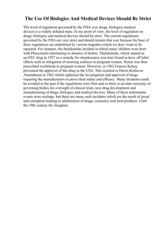 The Use Of Biologics And Medical Devices Should Be Strict
The level of regulation governed by the FDA over drugs, biologics medical
devices is a widely debated topic. In my point of view, the level of regulation on
drugs, biologics and medical devices should be strict. The current regulations
governed by the FDA are very strict and should remain that way because the base of
these regulations are underlined by various tragedies which we don t want to be
repeated. For instance, the thalidomide incident in which many children were born
with Phocomelia (shortening or absence of limbs). Thalidomide, which started as
an OTC drug in 1957 as a remedy for sleeplessness was later found to have off label
effects such as mitigation of morning sickness in pregnant women. Hence was then
prescribed worldwide to pregnant women. However, in 1962 Frances Kelsey
prevented the approval of this drug in the USA. This resulted in Harris Kefauver
Amendment in 1962 which tightened the investigation and approval of drugs
requiring the manufacturers to prove their safety and efficacy. Many incidents could
be avoided in the past if the regulations were firm and so there is an utter necessity of
governing bodies for oversight of clinical trials, new drug development and
manufacturing of drugs, biologics and medical devices. Many of these unfortunate
events were mishaps, but there are many such incidents which are the result of greed
and corruption leading to adulteration of drugs, cosmetics and food products. Until
the 19th century the slaughter,
 